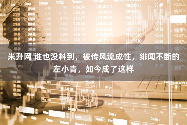 米升网 谁也没料到，被传风流成性，绯闻不断的左小青，如今成了这样